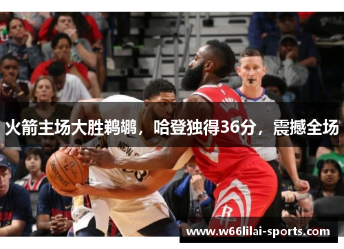 火箭主场大胜鹈鹕，哈登独得36分，震撼全场